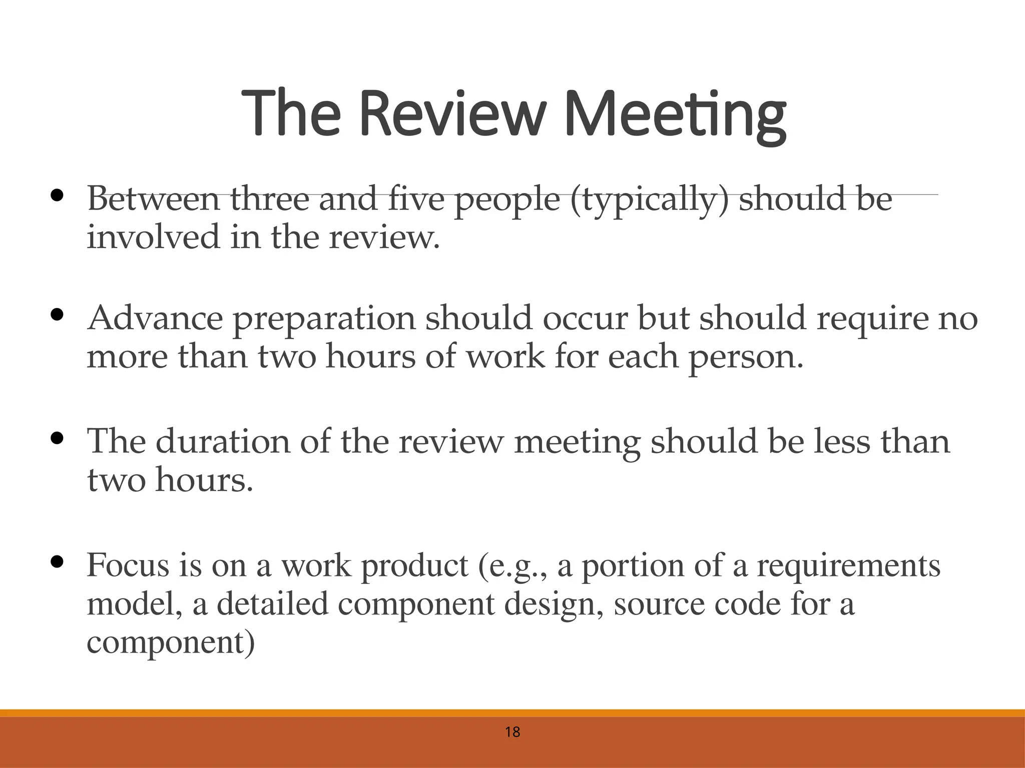 The Review Meeting
• Between three and five people (typically) should be
involved in the review.
• Advance preparation should occur but should require no
more than two hours of work for each person.
• The duration of the review meeting should be less than
two hours.
• Focus is on a work product (e.g., a portion of a requirements
model, a detailed component design, source code for a
component)
18
 