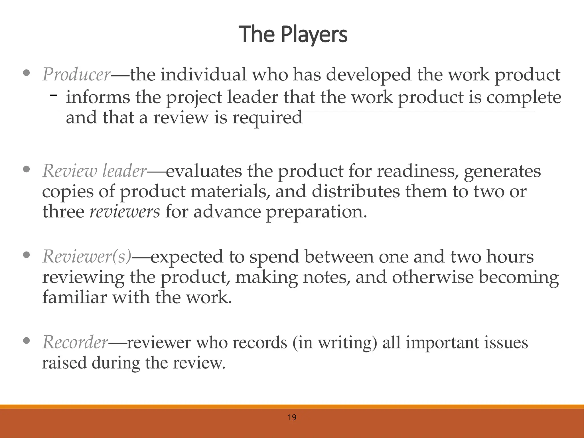 The Players
• Producer—the individual who has developed the work product
– informs the project leader that the work product is complete
and that a review is required
• Review leader—evaluates the product for readiness, generates
copies of product materials, and distributes them to two or
three reviewers for advance preparation.
• Reviewer(s)—expected to spend between one and two hours
reviewing the product, making notes, and otherwise becoming
familiar with the work.
• Recorder—reviewer who records (in writing) all important issues
raised during the review.
19
 