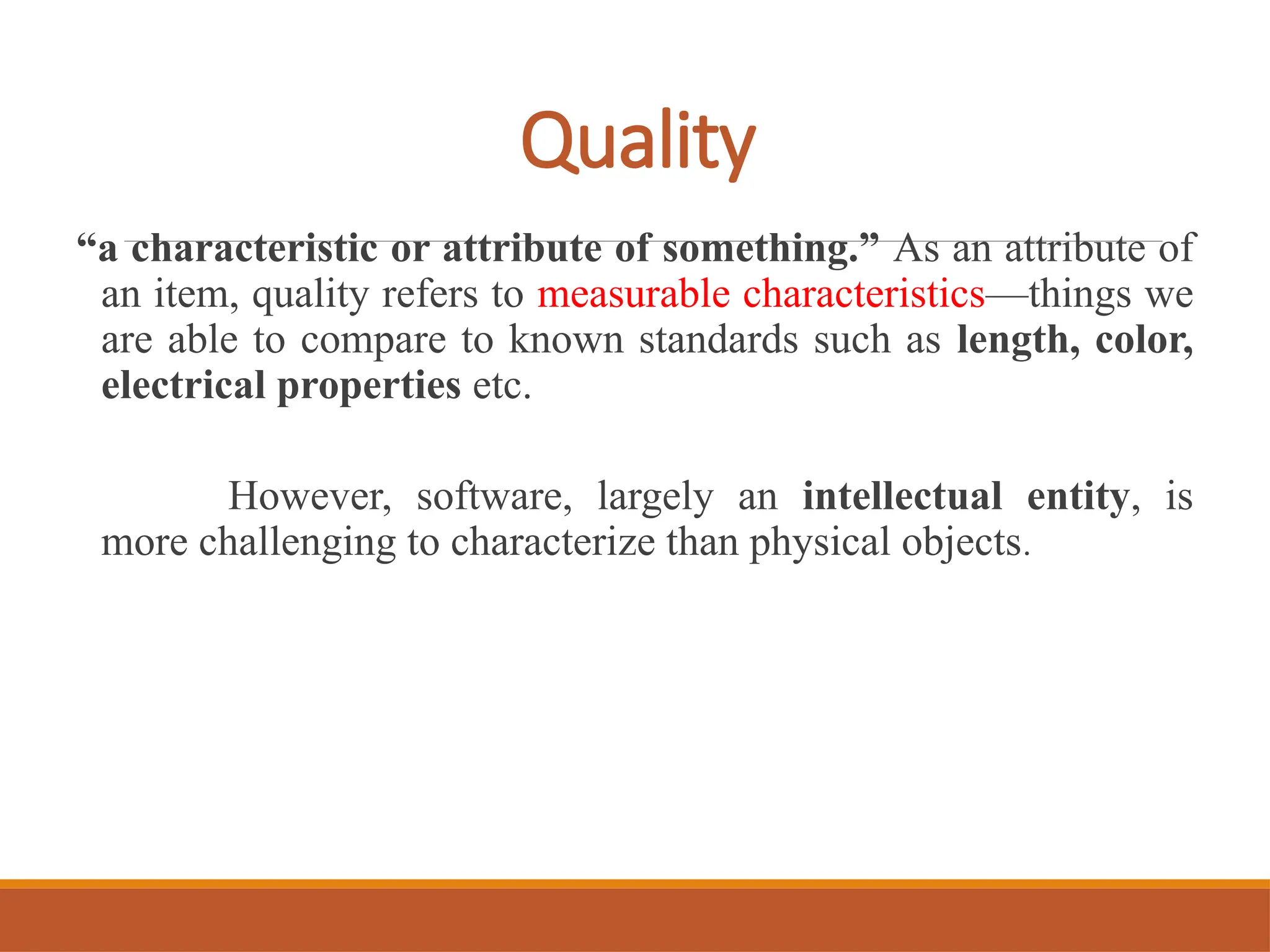 Quality
“a characteristic or attribute of something.” As an attribute of
an item, quality refers to measurable characteristics—things we
are able to compare to known standards such as length, color,
electrical properties etc.
However, software, largely an intellectual entity, is
more challenging to characterize than physical objects.
 
