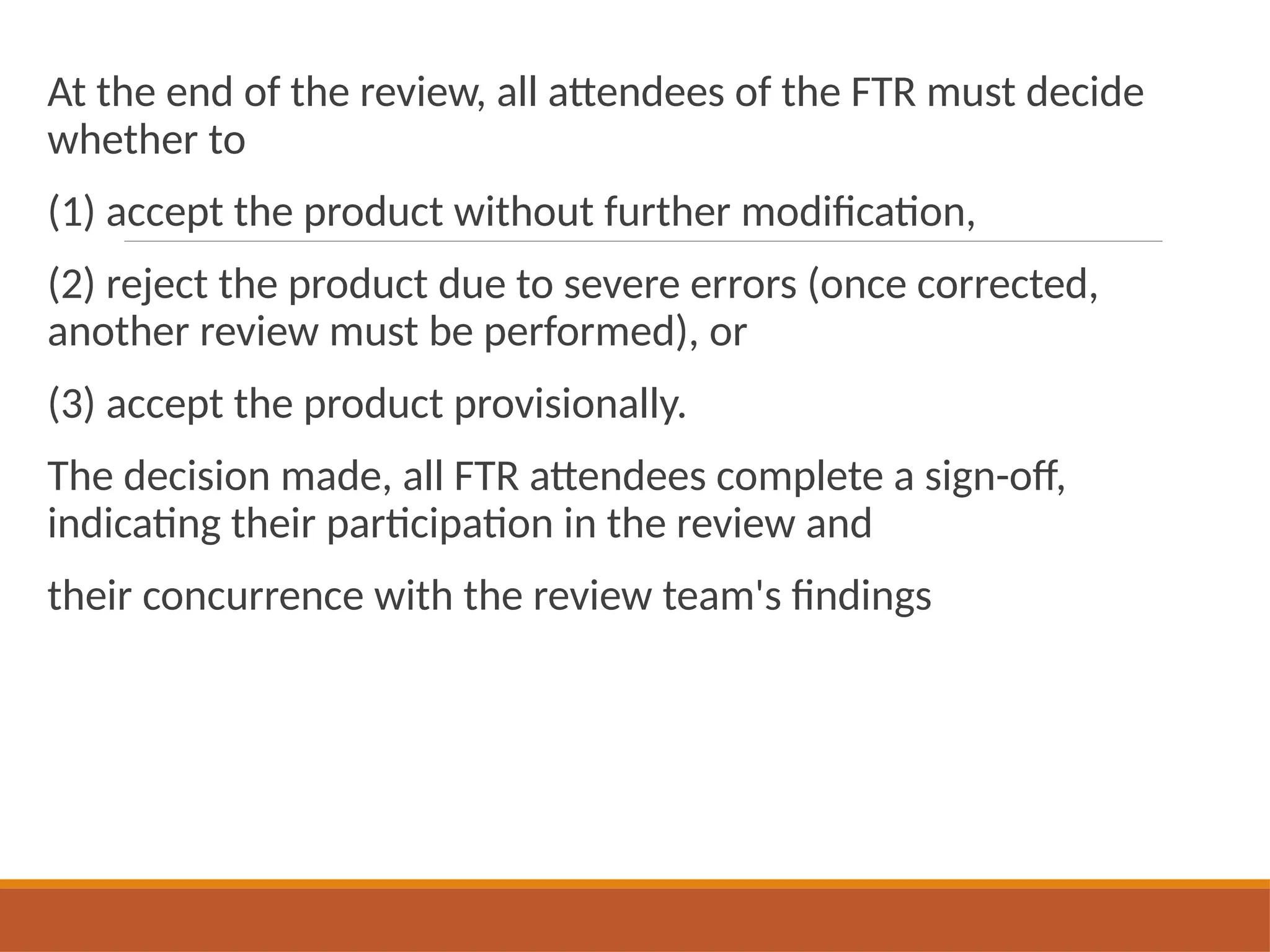 At the end of the review, all attendees of the FTR must decide
whether to
(1) accept the product without further modification,
(2) reject the product due to severe errors (once corrected,
another review must be performed), or
(3) accept the product provisionally.
The decision made, all FTR attendees complete a sign-off,
indicating their participation in the review and
their concurrence with the review team's findings
 