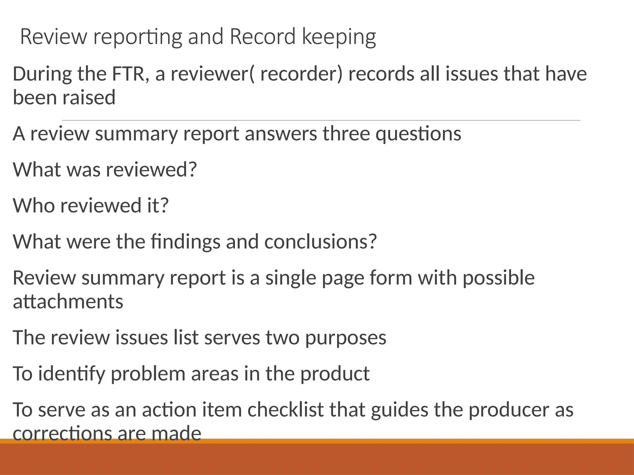 Review reporting and Record keeping
During the FTR, a reviewer( recorder) records all issues that have
been raised
A review summary report answers three questions
What was reviewed?
Who reviewed it?
What were the findings and conclusions?
Review summary report is a single page form with possible
attachments
The review issues list serves two purposes
To identify problem areas in the product
To serve as an action item checklist that guides the producer as
corrections are made
 