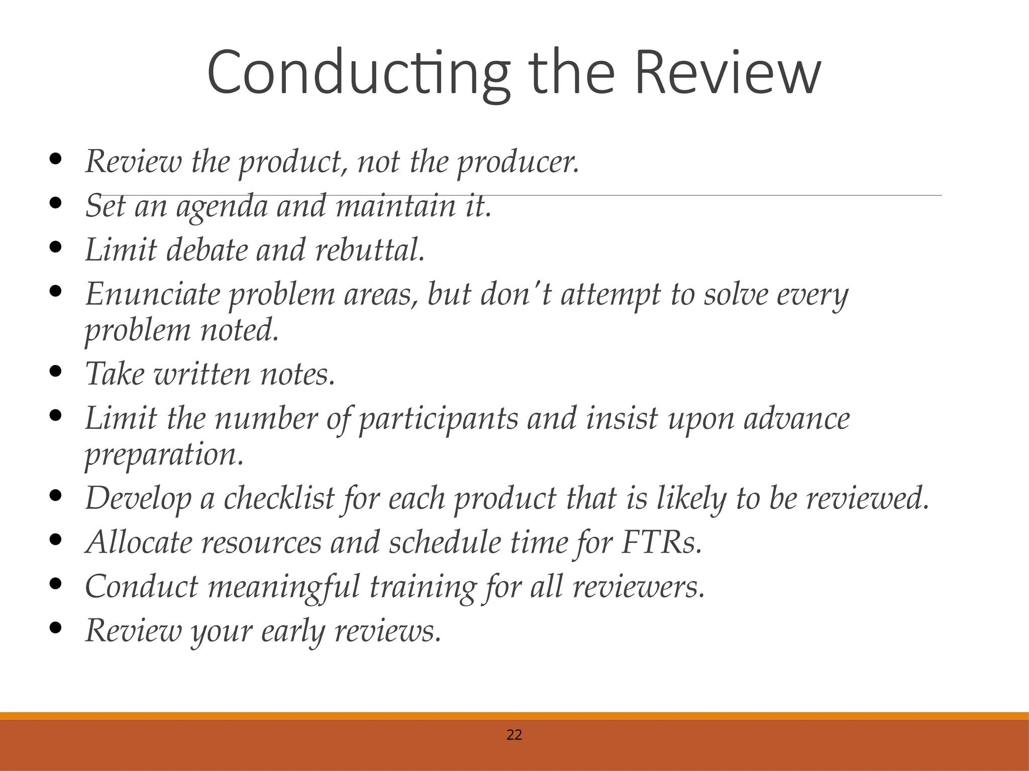Conducting the Review
• Review the product, not the producer.
• Set an agenda and maintain it.
• Limit debate and rebuttal.
• Enunciate problem areas, but don't attempt to solve every
problem noted.
• Take written notes.
• Limit the number of participants and insist upon advance
preparation.
• Develop a checklist for each product that is likely to be reviewed.
• Allocate resources and schedule time for FTRs.
• Conduct meaningful training for all reviewers.
• Review your early reviews.
22
 