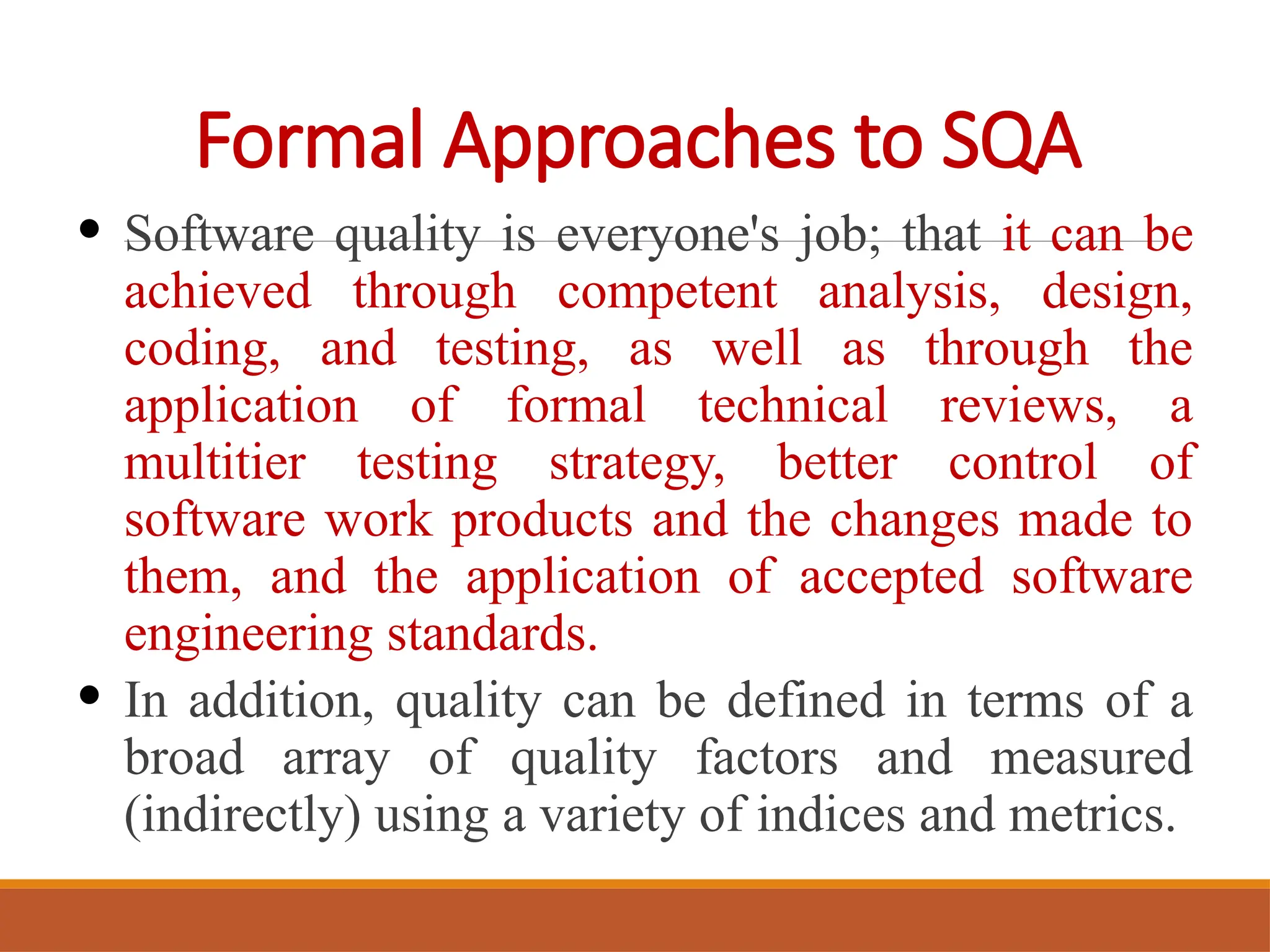Formal Approaches to SQA
• Software quality is everyone's job; that it can be
achieved through competent analysis, design,
coding, and testing, as well as through the
application of formal technical reviews, a
multitier testing strategy, better control of
software work products and the changes made to
them, and the application of accepted software
engineering standards.
• In addition, quality can be defined in terms of a
broad array of quality factors and measured
(indirectly) using a variety of indices and metrics.
 