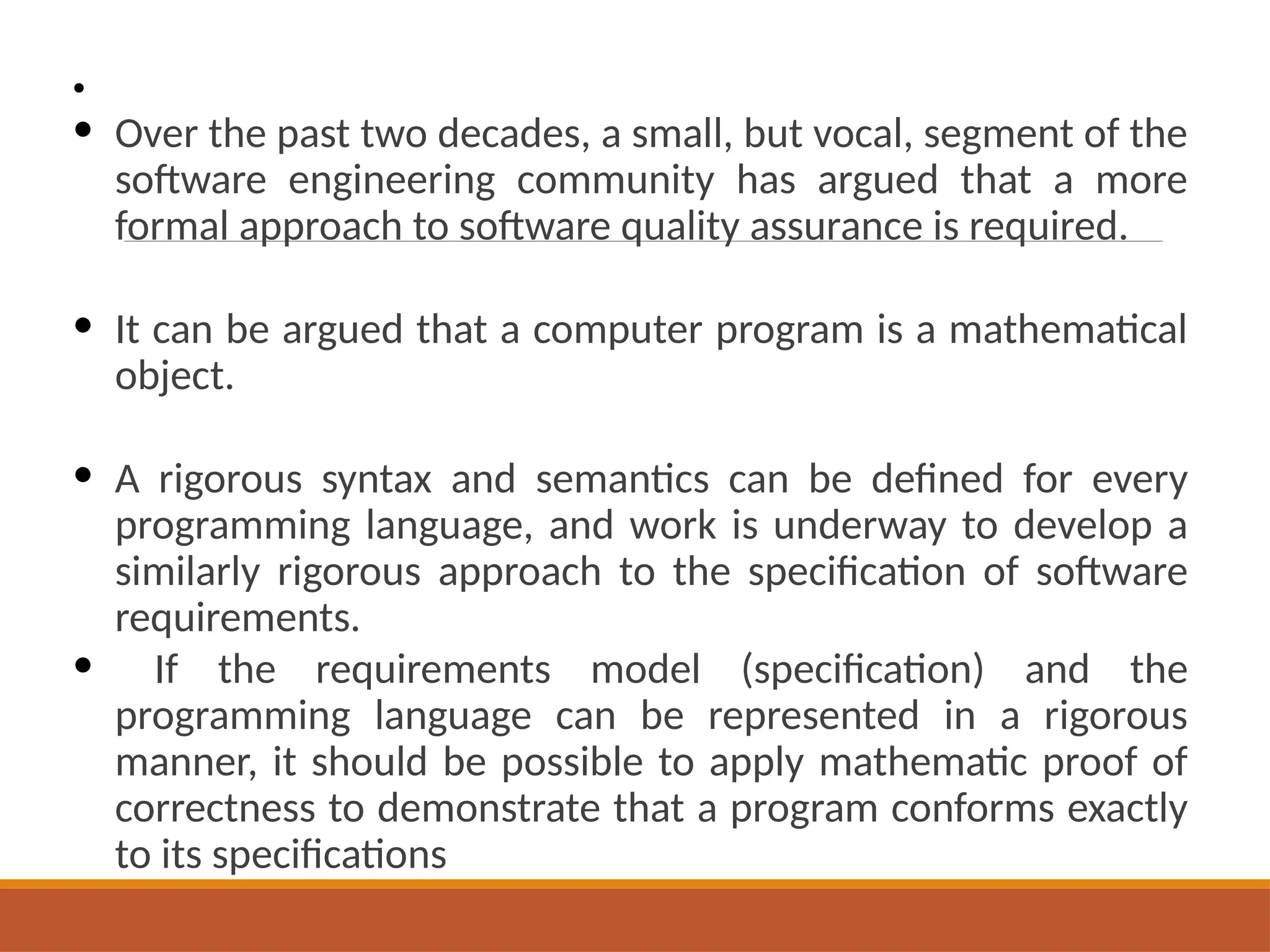 •
• Over the past two decades, a small, but vocal, segment of the
software engineering community has argued that a more
formal approach to software quality assurance is required.
• It can be argued that a computer program is a mathematical
object.
• A rigorous syntax and semantics can be defined for every
programming language, and work is underway to develop a
similarly rigorous approach to the specification of software
requirements.
• If the requirements model (specification) and the
programming language can be represented in a rigorous
manner, it should be possible to apply mathematic proof of
correctness to demonstrate that a program conforms exactly
to its specifications
 
