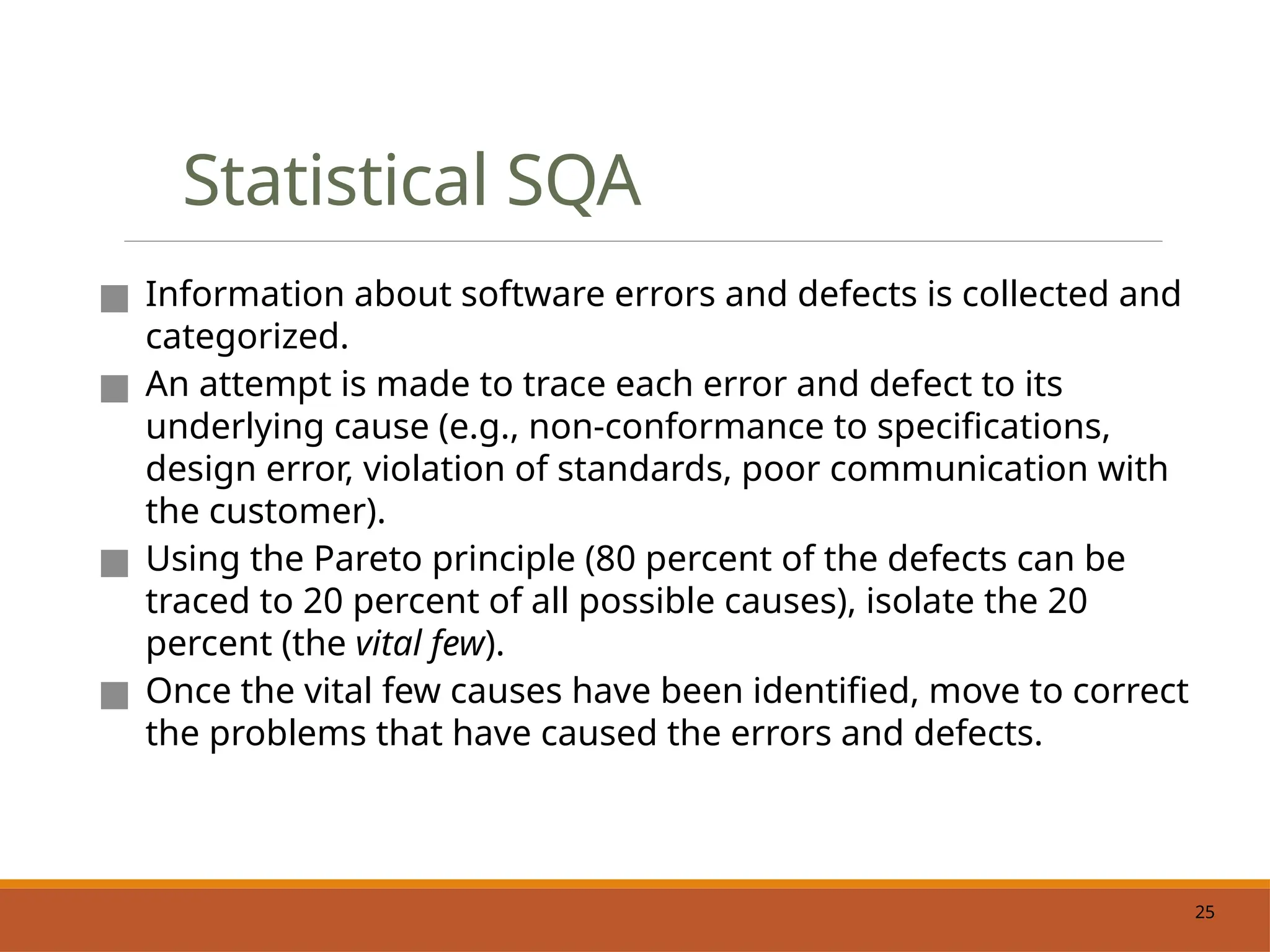 25
Statistical SQA
■ Information about software errors and defects is collected and
categorized.
■ An attempt is made to trace each error and defect to its
underlying cause (e.g., non-conformance to specifications,
design error, violation of standards, poor communication with
the customer).
■ Using the Pareto principle (80 percent of the defects can be
traced to 20 percent of all possible causes), isolate the 20
percent (the vital few).
■ Once the vital few causes have been identified, move to correct
the problems that have caused the errors and defects.
 