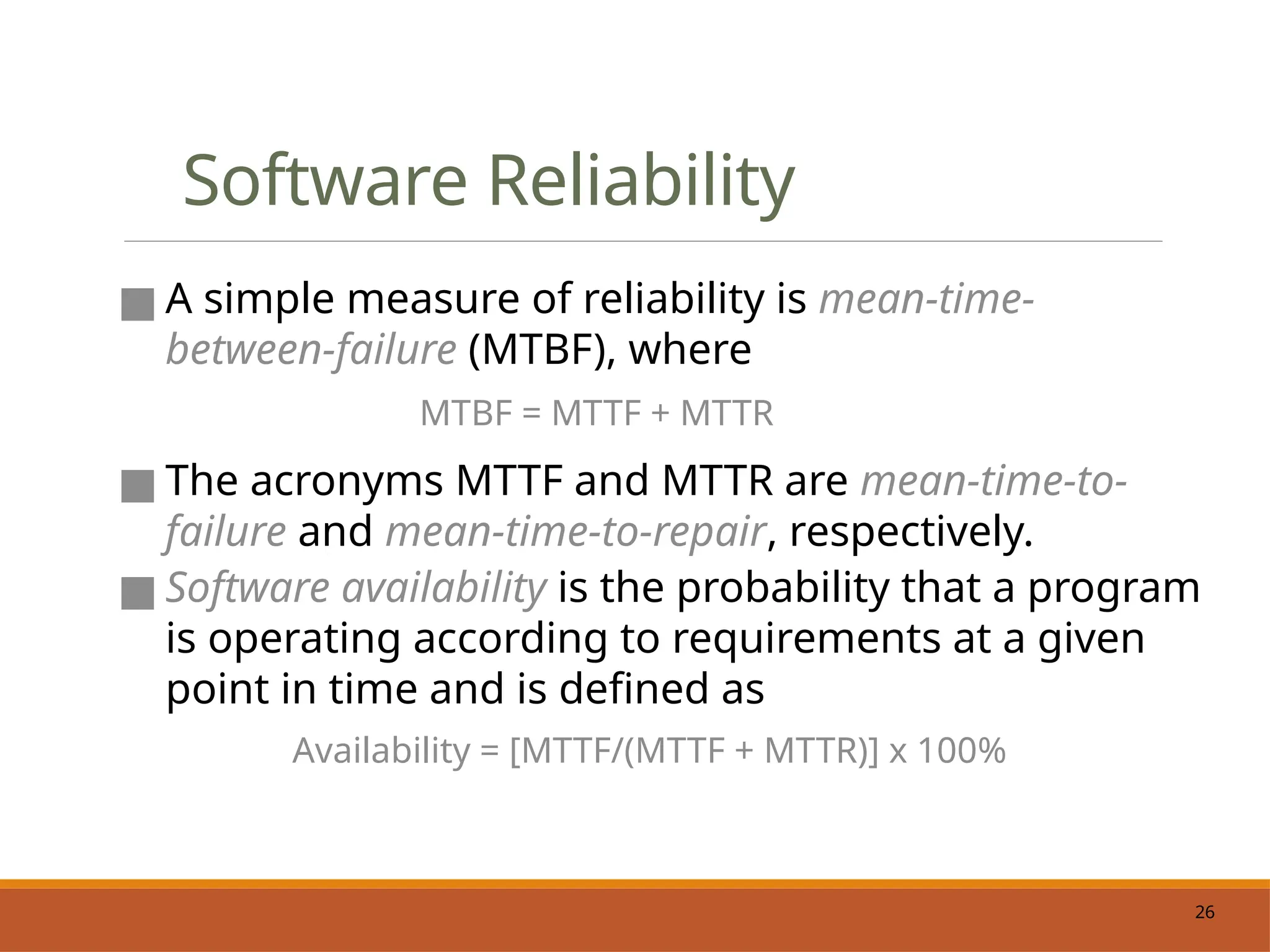 26
Software Reliability
■ A simple measure of reliability is mean-time-
between-failure (MTBF), where
MTBF = MTTF + MTTR
■ The acronyms MTTF and MTTR are mean-time-to-
failure and mean-time-to-repair, respectively.
■ Software availability is the probability that a program
is operating according to requirements at a given
point in time and is defined as
Availability = [MTTF/(MTTF + MTTR)] x 100%
 