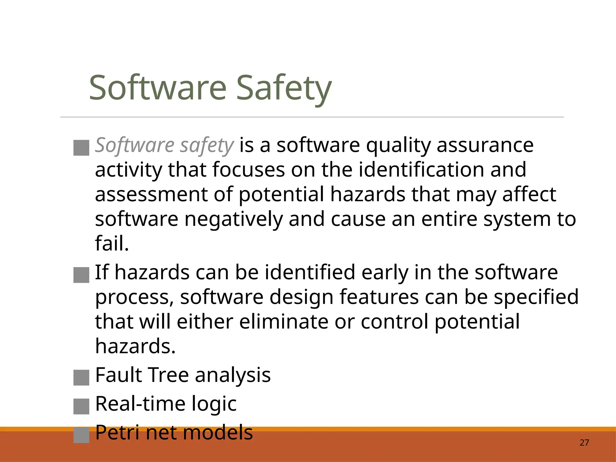 27
Software Safety
■ Software safety is a software quality assurance
activity that focuses on the identification and
assessment of potential hazards that may affect
software negatively and cause an entire system to
fail.
■ If hazards can be identified early in the software
process, software design features can be specified
that will either eliminate or control potential
hazards.
■ Fault Tree analysis
■ Real-time logic
■ Petri net models
 