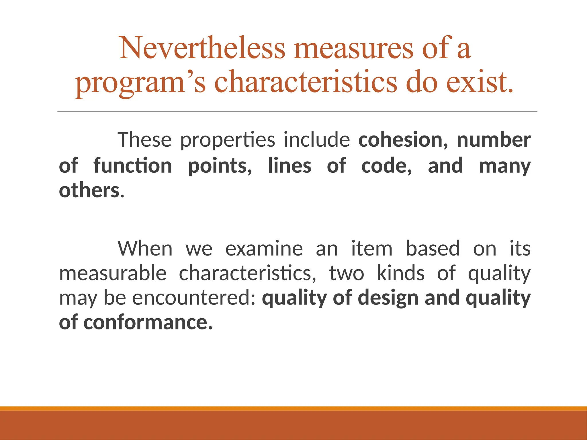 Nevertheless measures of a
program’s characteristics do exist.
These properties include cohesion, number
of function points, lines of code, and many
others.
When we examine an item based on its
measurable characteristics, two kinds of quality
may be encountered: quality of design and quality
of conformance.
 