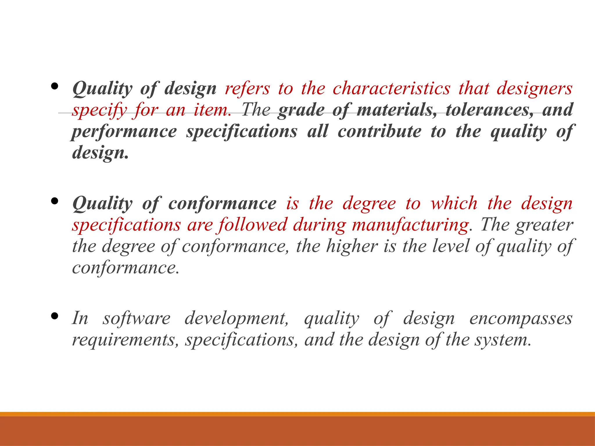 • Quality of design refers to the characteristics that designers
specify for an item. The grade of materials, tolerances, and
performance specifications all contribute to the quality of
design.
• Quality of conformance is the degree to which the design
specifications are followed during manufacturing. The greater
the degree of conformance, the higher is the level of quality of
conformance.
• In software development, quality of design encompasses
requirements, specifications, and the design of the system.
 