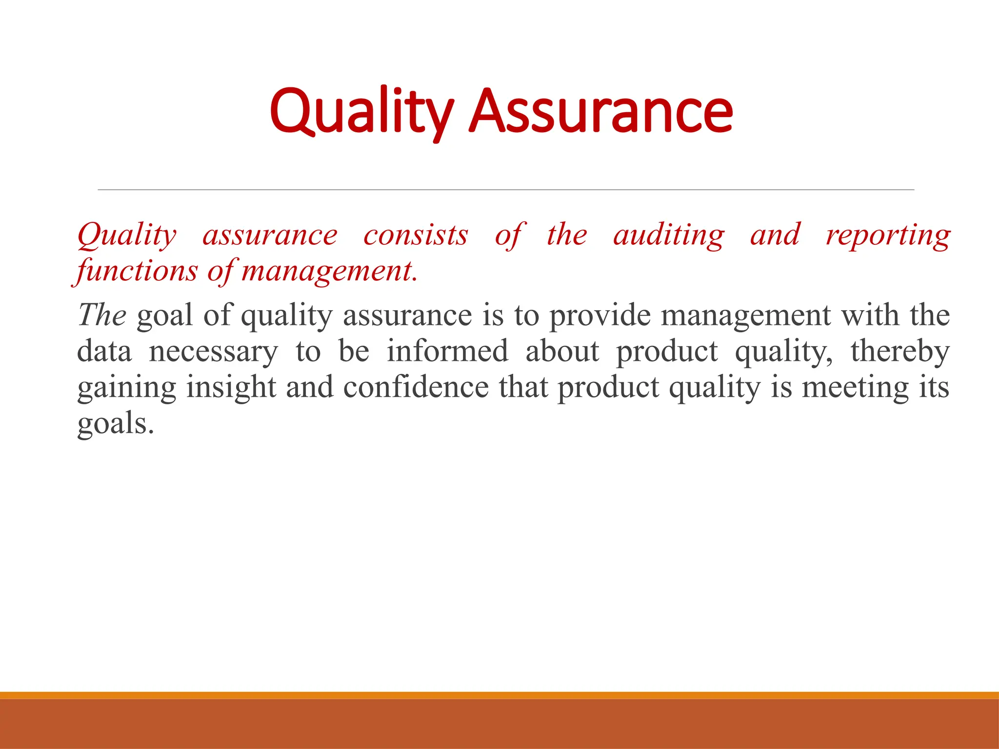 Quality Assurance
Quality assurance consists of the auditing and reporting
functions of management.
The goal of quality assurance is to provide management with the
data necessary to be informed about product quality, thereby
gaining insight and confidence that product quality is meeting its
goals.
 