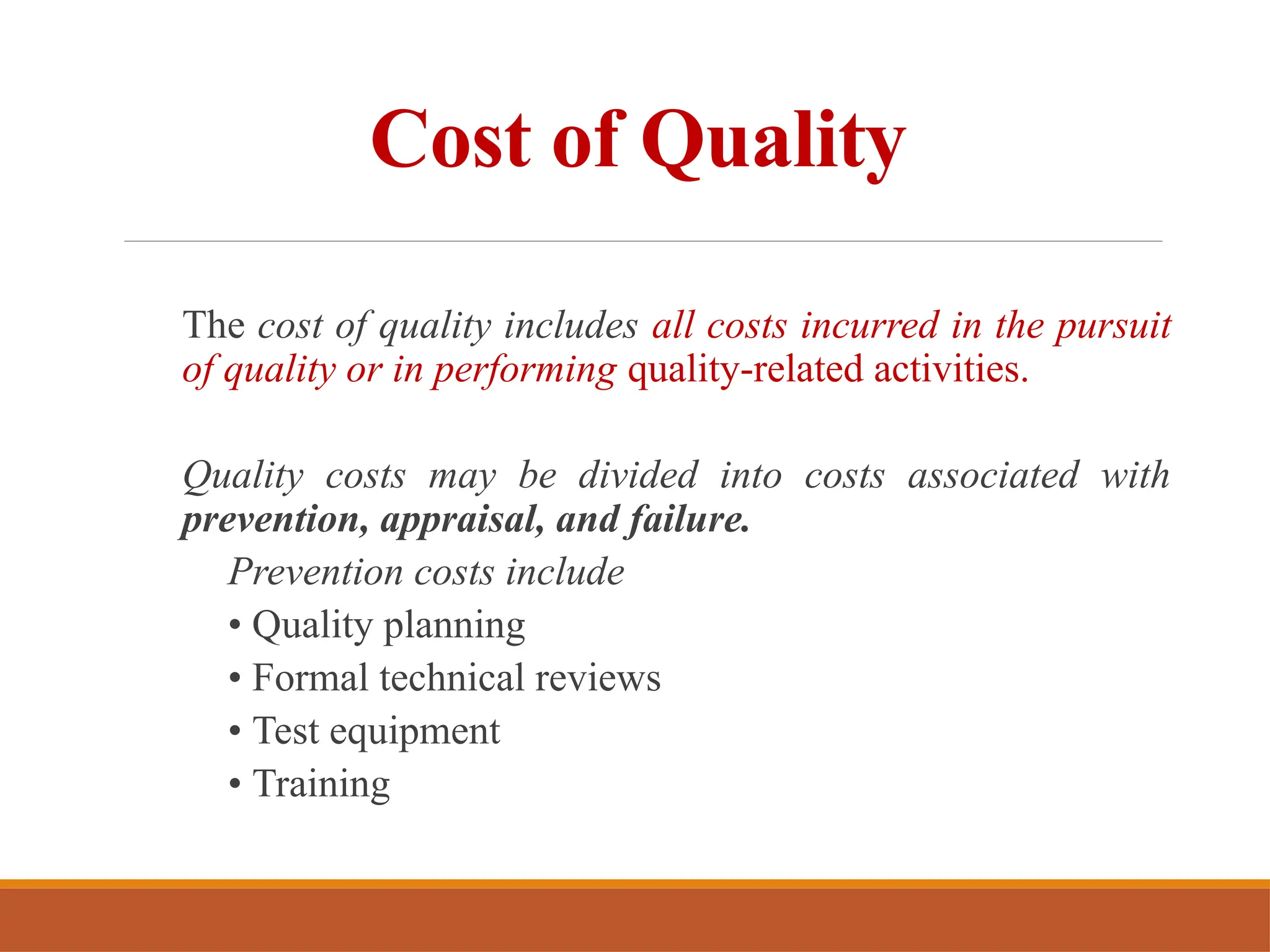 Cost of Quality
The cost of quality includes all costs incurred in the pursuit
of quality or in performing quality-related activities.
Quality costs may be divided into costs associated with
prevention, appraisal, and failure.
Prevention costs include
• Quality planning
• Formal technical reviews
• Test equipment
• Training
 