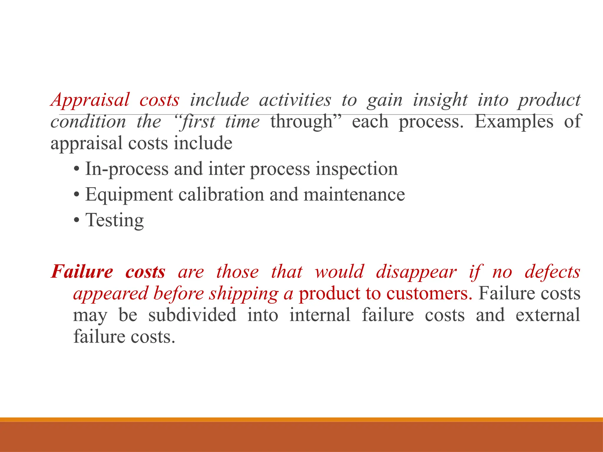 Appraisal costs include activities to gain insight into product
condition the “first time through” each process. Examples of
appraisal costs include
• In-process and inter process inspection
• Equipment calibration and maintenance
• Testing
Failure costs are those that would disappear if no defects
appeared before shipping a product to customers. Failure costs
may be subdivided into internal failure costs and external
failure costs.
 