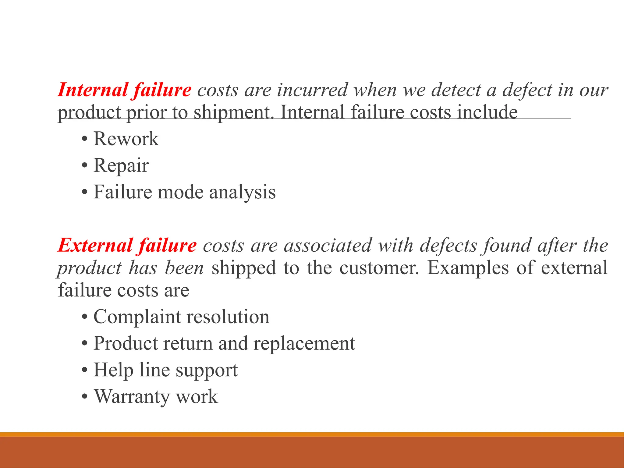Internal failure costs are incurred when we detect a defect in our
product prior to shipment. Internal failure costs include
• Rework
• Repair
• Failure mode analysis
External failure costs are associated with defects found after the
product has been shipped to the customer. Examples of external
failure costs are
• Complaint resolution
• Product return and replacement
• Help line support
• Warranty work
 