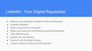 Linkedin - Your Digital Reputation
● Work on your Building Linkedin Profile and Network
● LinkedIn Headline
● Write a Good Intro of Yourself
● Share your Relevant Certifications and Achievements
● Take Skill Quizzes
● Explore the Job Section
● Connect with the Right People
● Check Profiles of Industry Professionals
 