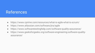 References
● https://www.cprime.com/resources/what-is-agile-what-is-scrum/
● https://www.atlassian.com/software/jira/agile
● https://www.softwaretestinghelp.com/software-quality-assurance/
● https://www.geeksforgeeks.org/software-engineering-software-quality-
assurance/
 
