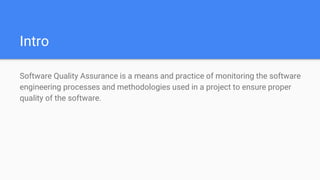 Intro
Software Quality Assurance is a means and practice of monitoring the software
engineering processes and methodologies used in a project to ensure proper
quality of the software.
 