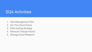 SQA Activities
1. SQA Management Plan
2. Set The Check Points
3. Multi testing Strategy
4. Measure Change Impact
5. Manage Good Relations
 