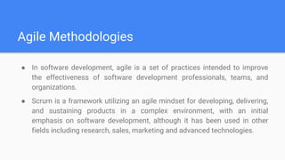 Agile Methodologies
● In software development, agile is a set of practices intended to improve
the effectiveness of software development professionals, teams, and
organizations.
● Scrum is a framework utilizing an agile mindset for developing, delivering,
and sustaining products in a complex environment, with an initial
emphasis on software development, although it has been used in other
fields including research, sales, marketing and advanced technologies.
 