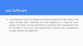 Jira Software
● Jira Software is part of a family of products designed to help teams of all
types manage work. Originally, Jira was designed as a bug and issue
tracker. But today, Jira has evolved into a powerful work management tool
for all kinds of use cases, from requirements and test case management
to agile software development.
 