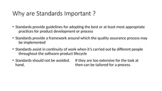 Why are Standards Important ?
• Standards provide guidelines for adopting the best or at least most appropriate
practices for product development or process
• Standards provide a framework around which the quality assurance process may
be implemented
• Standards assist in continuity of work when it’s carried out by different people
throughout the software product lifecycle
• Standards should not be avoided. If they are too extensive for the task at
hand, then can be tailored for a process.
 