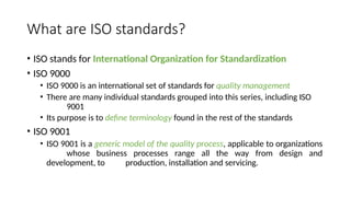 What are ISO standards?
• ISO stands for International Organization for Standardization
• ISO 9000
• ISO 9000 is an international set of standards for quality management
• There are many individual standards grouped into this series, including ISO
9001
• Its purpose is to define terminology found in the rest of the standards
• ISO 9001
• ISO 9001 is a generic model of the quality process, applicable to organizations
whose business processes range all the way from design and
development, to production, installation and servicing.
 