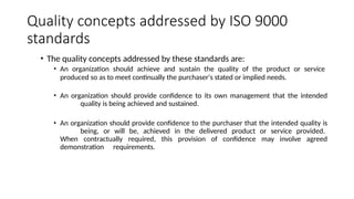 Quality concepts addressed by ISO 9000
standards
• The quality concepts addressed by these standards are:
• An organization should achieve and sustain the quality of the product or service
produced so as to meet continually the purchaser's stated or implied needs.
• An organization should provide confidence to its own management that the intended
quality is being achieved and sustained.
• An organization should provide confidence to the purchaser that the intended quality is
being, or will be, achieved in the delivered product or service provided.
When contractually required, this provision of confidence may involve agreed
demonstration requirements.
 