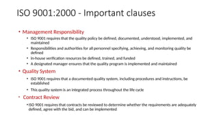 ISO 9001:2000 - Important clauses
• Management Responsibility
• ISO 9001 requires that the quality policy be defined, documented, understood, implemented, and
maintained
• Responsibilities and authorities for all personnel specifying, achieving, and monitoring quality be
defined
• In-house verification resources be defined, trained, and funded
• A designated manager ensures that the quality program is implemented and maintained
• Quality System
• ISO 9001 requires that a documented quality system, including procedures and instructions, be
established
• This quality system is an integrated process throughout the life cycle
• Contract Review
•ISO 9001 requires that contracts be reviewed to determine whether the requirements are adequately
defined, agree with the bid, and can be implemented
 