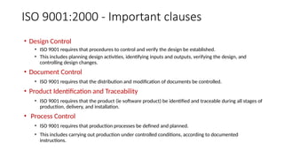 ISO 9001:2000 - Important clauses
• Design Control
• ISO 9001 requires that procedures to control and verify the design be established.
• This includes planning design activities, identifying inputs and outputs, verifying the design, and
controlling design changes.
• Document Control
• ISO 9001 requires that the distribution and modification of documents be controlled.
• Product Identification and Traceability
• ISO 9001 requires that the product (ie software product) be identified and traceable during all stages of
production, delivery, and installation.
• Process Control
• ISO 9001 requires that production processes be defined and planned.
• This includes carrying out production under controlled conditions, according to documented
instructions.
 