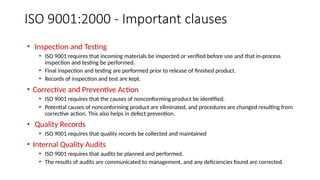 ISO 9001:2000 - Important clauses
• Inspection and Testing
• ISO 9001 requires that incoming materials be inspected or verified before use and that in-process
inspection and testing be performed.
• Final inspection and testing are performed prior to release of finished product.
• Records of inspection and test are kept.
• Corrective and Preventive Action
• ISO 9001 requires that the causes of nonconforming product be identified.
• Potential causes of nonconforming product are eliminated, and procedures are changed resulting from
corrective action. This also helps in defect prevention.
• Quality Records
• ISO 9001 requires that quality records be collected and maintained
• Internal Quality Audits
• ISO 9001 requires that audits be planned and performed.
• The results of audits are communicated to management, and any deficiencies found are corrected.
 