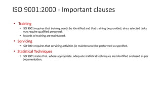 ISO 9001:2000 - Important clauses
• Training
• ISO 9001 requires that training needs be identified and that training be provided, since selected tasks
may require qualified personnel.
• Records of training are maintained.
• Servicing
• ISO 9001 requires that servicing activities (ie maintenance) be performed as specified.
• Statistical Techniques
• ISO 9001 states that, where appropriate, adequate statistical techniques are identified and used as per
documentation.
 