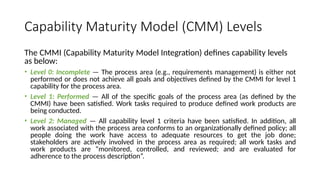 Capability Maturity Model (CMM) Levels
The CMMI (Capability Maturity Model Integration) defines capability levels
as below:
• Level 0: Incomplete — The process area (e.g., requirements management) is either not
performed or does not achieve all goals and objectives defined by the CMMI for level 1
capability for the process area.
• Level 1: Performed — All of the specific goals of the process area (as defined by the
CMMI) have been satisfied. Work tasks required to produce defined work products are
being conducted.
• Level 2: Managed — All capability level 1 criteria have been satisfied. In addition, all
work associated with the process area conforms to an organizationally defined policy; all
people doing the work have access to adequate resources to get the job done;
stakeholders are actively involved in the process area as required; all work tasks and
work products are “monitored, controlled, and reviewed; and are evaluated for
adherence to the process description”.
 