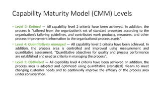 Capability Maturity Model (CMM) Levels
• Level 3: Defined — All capability level 2 criteria have been achieved. In addition, the
process is “tailored from the organization’s set of standard processes according to the
organization’s tailoring guidelines, and contributes work products, measures, and other
process-improvement information to the organizational process assets”.
• Level 4: Quantitatively managed — All capability level 3 criteria have been achieved. In
addition, the process area is controlled and improved using measurement and
quantitative assessment. “Quantitative objectives for quality and process performance
are established and used as criteria in managing the process”.
• Level 5: Optimized — All capability level 4 criteria have been achieved. In addition, the
process area is adapted and optimized using quantitative (statistical) means to meet
changing customer needs and to continually improve the efficacy of the process area
under consideration.
 