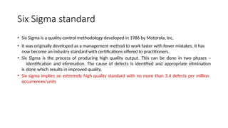 Six Sigma standard
• Six Sigma is a quality-control methodology developed in 1986 by Motorola, Inc.
• It was originally developed as a management method to work faster with fewer mistakes. It has
now become an industry standard with certifications offered to practitioners.
• Six Sigma is the process of producing high quality output. This can be done in two phases –
identification and elimination. The cause of defects is identified and appropriate elimination
is done which results in improved quality.
• Six sigma implies an extremely high quality standard with no more than 3.4 defects per million
occurrences/units
 