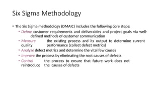 Six Sigma Methodology
• The Six Sigma methodology (DMAIC) includes the following core steps:
• Define customer requirements and deliverables and project goals via well-
defined methods of customer communication
• Measure the existing process and its output to determine current
quality performance (collect defect metrics)
• Analyze defect metrics and determine the vital few causes
• Improve the process by eliminating the root causes of defects
• Control the process to ensure that future work does not
reintroduce the causes of defects
 