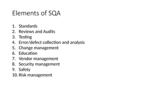 Elements of SQA
1. Standards
2. Reviews and Audits
3. Testing
4. Error/defect collection and analysis
5. Change management
6. Education
7. Vendor management
8. Security management
9. Safety
10. Risk management
 