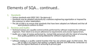 Elements of SQA… continued..
1. Standards
• Various standards exist (IEEE/ ISO / Six-sigma etc.)
• Standards may be adopted voluntarily by a software engineering organization or imposed by
the customer or other stakeholders
• The job of SQA is to ensure that standards that have been adopted are followed and that all
work products conform to them
2. Reviews and Audits
• Technical reviews are a quality control activity performed by software engineers for software
engineers. Their intent is to ensure adherence to requirements and uncover lapses/errors.
• Audits are a type of review performed by trained SQA personnel with the intent of ensuring
that quality guidelines are being followed for software engineering work
3. Testing
• Software testing is a quality control function that has one primary goal—to find errors. The
job of SQA is to ensure that testing is properly planned and efficiently conducted so
that it has the highest likelihood of achieving its primary goal
 