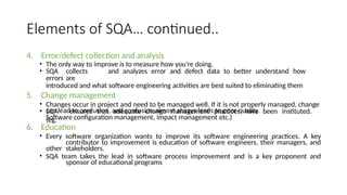 Elements of SQA… continued..
4. Error/defect collection and analysis
• The only way to improve is to measure how you’re doing.
• SQA collects and analyzes error and defect data to better understand how
errors are
introduced and what software engineering activities are best suited to eliminating them
5. Change management
• Changes occur in project and need to be managed well. If it is not properly managed, change
can lead to confusion, and confusion almost always leads to poor quality.
• SQA ensures that adequate change management practices have been instituted.
(eg.
Software configuration management, impact management etc.)
6. Education
• Every software organization wants to improve its software engineering practices. A key
contributor to improvement is education of software engineers, their managers, and
other stakeholders.
• SQA team takes the lead in software process improvement and is a key proponent and
sponsor of educational programs
 