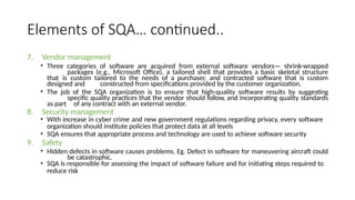 Elements of SQA… continued..
7. Vendor management
• Three categories of software are acquired from external software vendors— shrink-wrapped
packages (e.g., Microsoft Office), a tailored shell that provides a basic skeletal structure
that is custom tailored to the needs of a purchaser, and contracted software that is custom
designed and constructed from specifications provided by the customer organization.
• The job of the SQA organization is to ensure that high-quality software results by suggesting
specific quality practices that the vendor should follow, and incorporating quality standards
as part of any contract with an external vendor.
8. Security management
• With increase in cyber crime and new government regulations regarding privacy, every software
organization should institute policies that protect data at all levels
• SQA ensures that appropriate process and technology are used to achieve software security
9. Safety
• Hidden defects in software causes problems. Eg. Defect in software for maneuvering aircraft could
be catastrophic.
• SQA is responsible for assessing the impact of software failure and for initiating steps required to
reduce risk
 