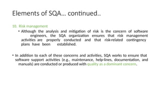 Elements of SQA… continued..
10. Risk management
• Although the analysis and mitigation of risk is the concern of software
engineers, the SQA organization ensures that risk management
activities are properly conducted and that risk-related contingency
plans have been established.
• In addition to each of these concerns and activities, SQA works to ensure that
software support activities (e.g., maintenance, help-lines, documentation, and
manuals) are conducted or produced with quality as a dominant concern.
 