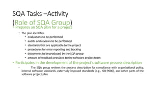 SQA Tasks –Activity
(Role of SQA Group)
• Prepares an SQA plan for a project
• The plan identifies
• evaluations to be performed
• audits and reviews to be performed
• standards that are applicable to the project
• procedures for error reporting and tracking
• documents to be produced by the SQA group
• amount of feedback provided to the software project team
• Participates in the development of the project’s software process description
• The SQA group reviews the process description for compliance with organizational policy,
internal software standards, externally imposed standards (e.g., ISO-9000), and other parts of the
software project plan
 