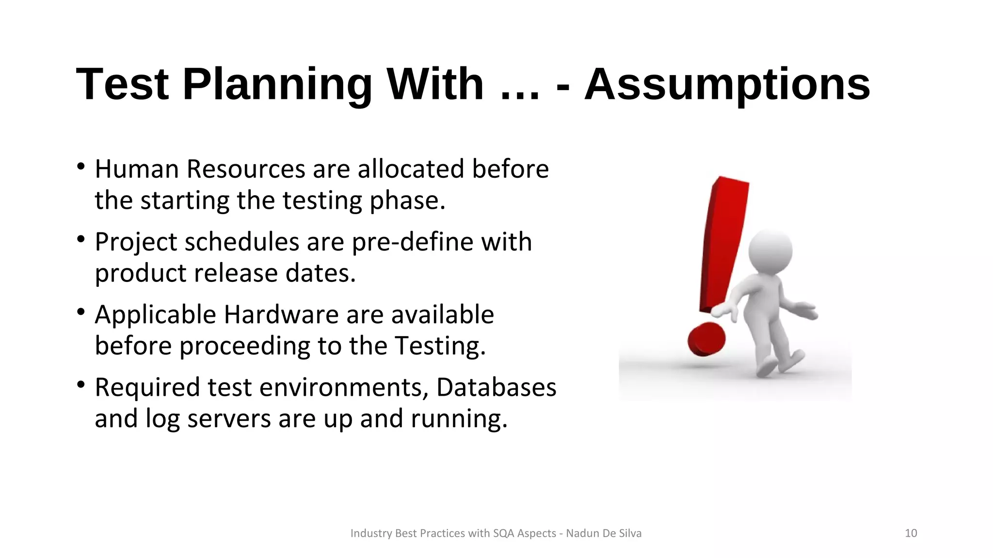 Test Planning With … - Assumptions
• Human Resources are allocated before
the starting the testing phase.
• Project schedules are pre-define with
product release dates.
• Applicable Hardware are available
before proceeding to the Testing.
• Required test environments, Databases
and log servers are up and running.
Industry Best Practices with SQA Aspects - Nadun De Silva 10
 