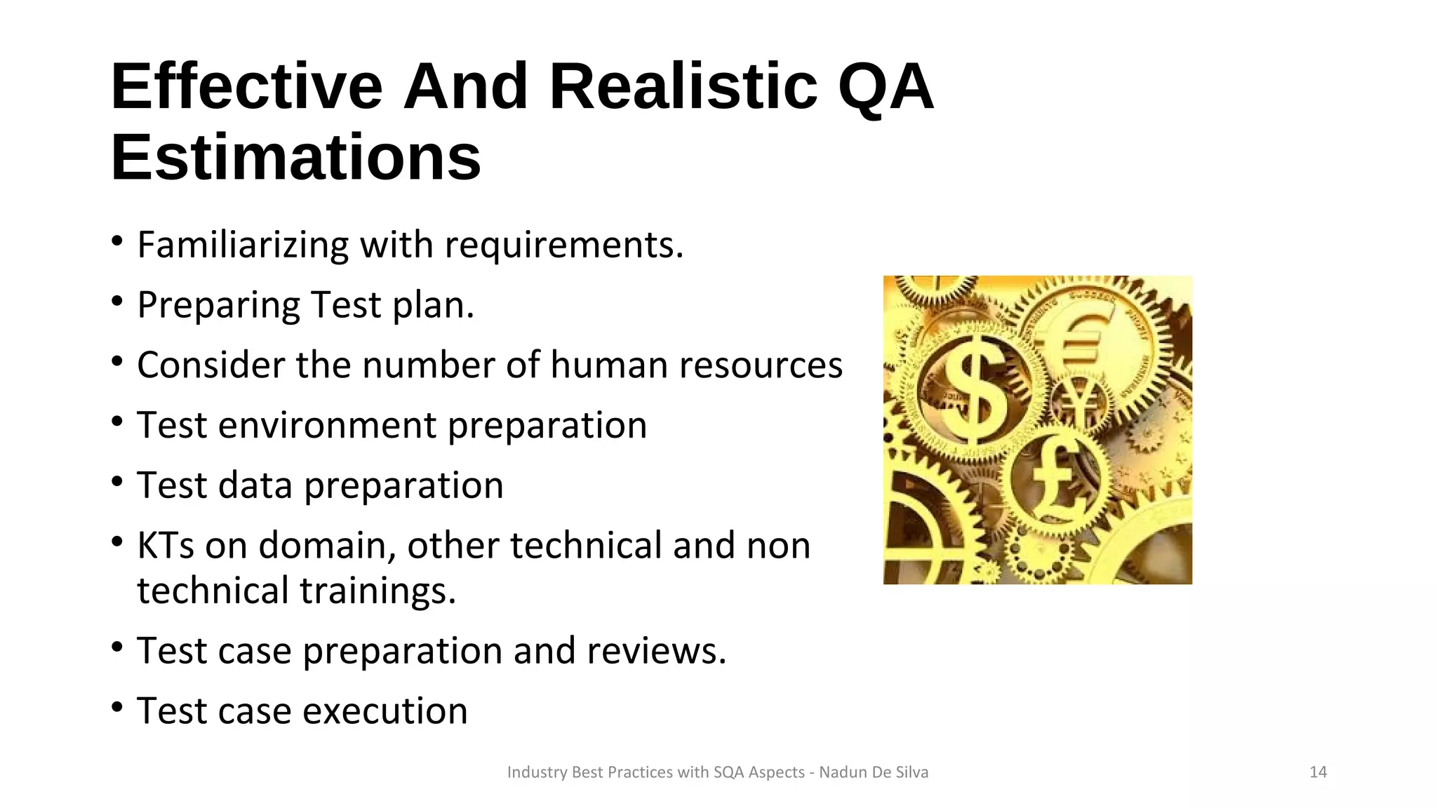 Effective And Realistic QA
Estimations
• Familiarizing with requirements.
• Preparing Test plan.
• Consider the number of human resources
• Test environment preparation
• Test data preparation
• KTs on domain, other technical and non
technical trainings.
• Test case preparation and reviews.
• Test case execution
Industry Best Practices with SQA Aspects - Nadun De Silva 14
 