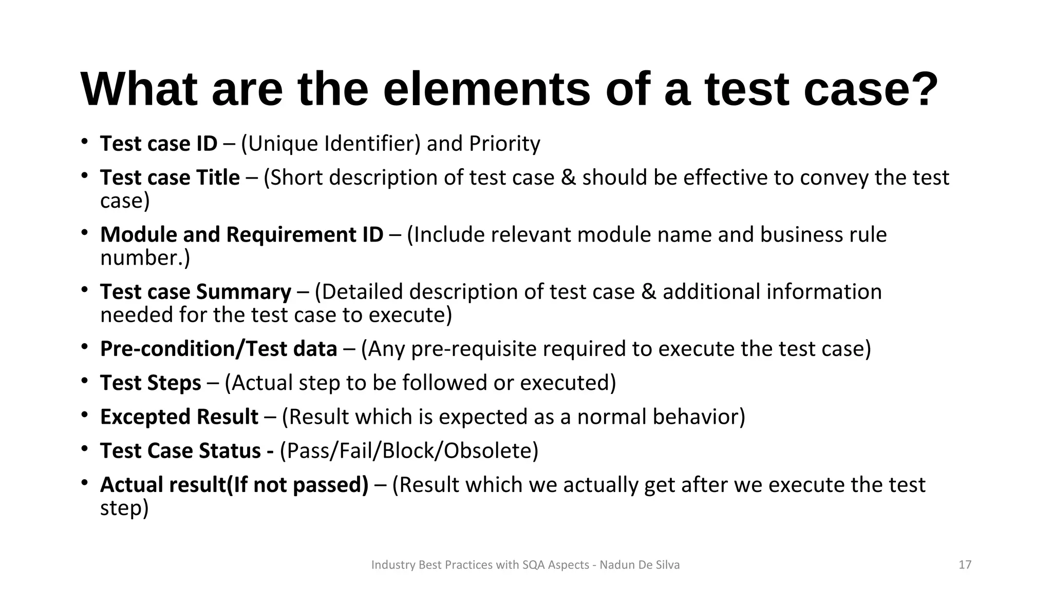 What are the elements of a test case?
• Test case ID – (Unique Identifier) and Priority
• Test case Title – (Short description of test case & should be effective to convey the test
case)
• Module and Requirement ID – (Include relevant module name and business rule
number.)
• Test case Summary – (Detailed description of test case & additional information
needed for the test case to execute)
• Pre-condition/Test data – (Any pre-requisite required to execute the test case)
• Test Steps – (Actual step to be followed or executed)
• Excepted Result – (Result which is expected as a normal behavior)
• Test Case Status - (Pass/Fail/Block/Obsolete)
• Actual result(If not passed) – (Result which we actually get after we execute the test
step)
Industry Best Practices with SQA Aspects - Nadun De Silva 17
 