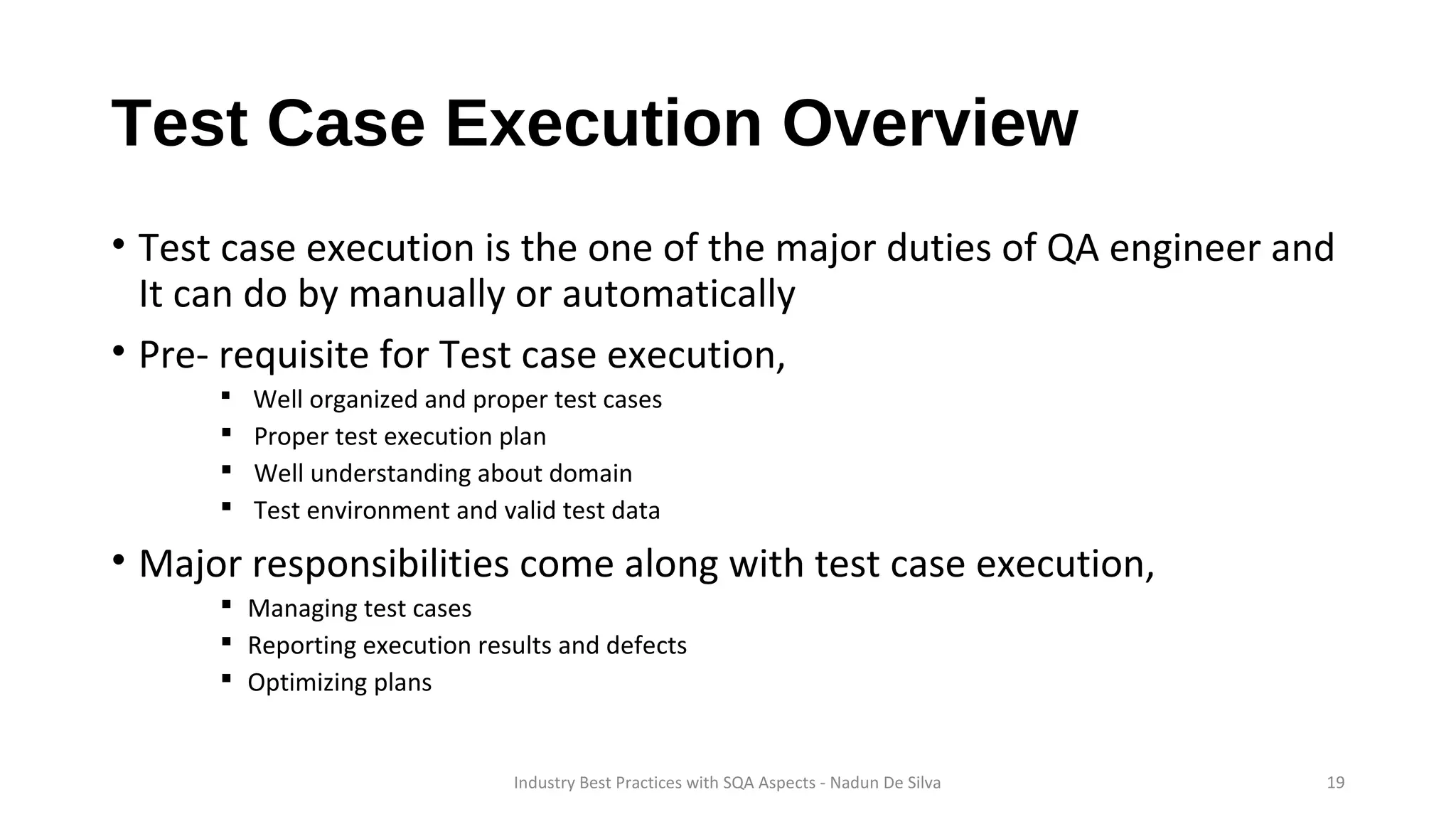 Test Case Execution Overview
• Test case execution is the one of the major duties of QA engineer and
It can do by manually or automatically
• Pre- requisite for Test case execution,
 Well organized and proper test cases
 Proper test execution plan
 Well understanding about domain
 Test environment and valid test data
• Major responsibilities come along with test case execution,
 Managing test cases
 Reporting execution results and defects
 Optimizing plans
Industry Best Practices with SQA Aspects - Nadun De Silva 19
 