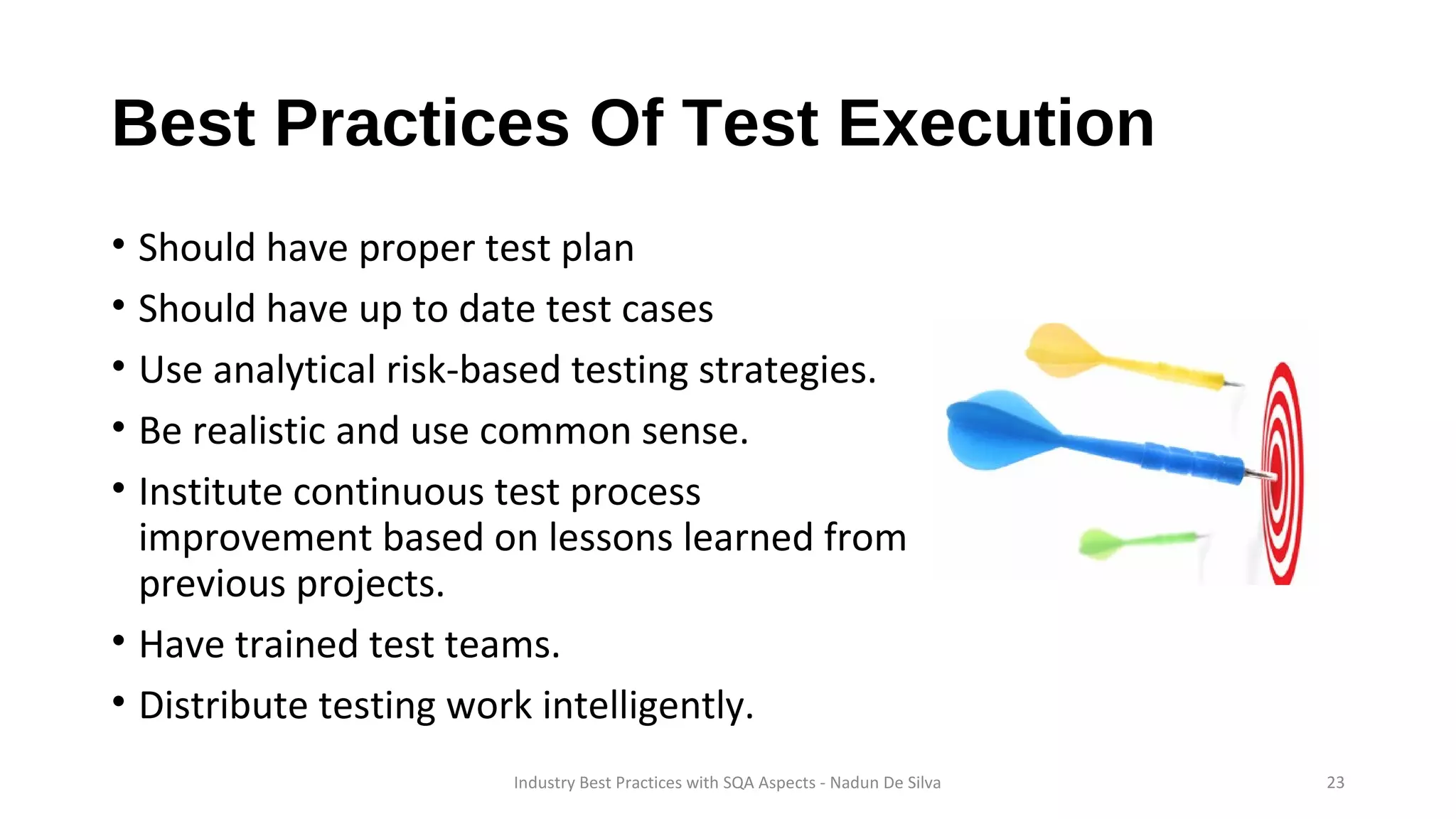 Best Practices Of Test Execution
• Should have proper test plan
• Should have up to date test cases
• Use analytical risk-based testing strategies.
• Be realistic and use common sense.
• Institute continuous test process
improvement based on lessons learned from
previous projects.
• Have trained test teams.
• Distribute testing work intelligently.
Industry Best Practices with SQA Aspects - Nadun De Silva 23
 