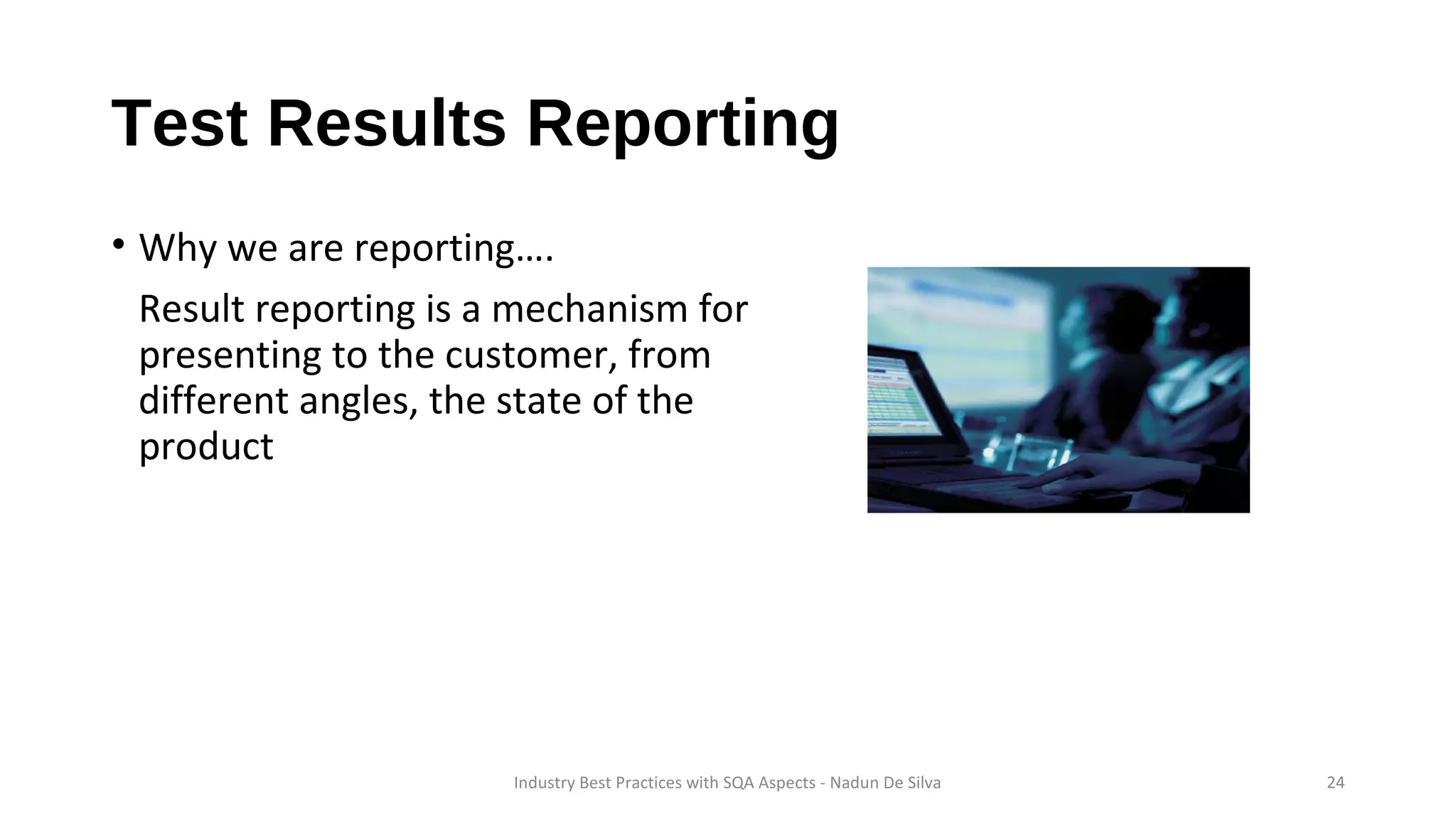 Test Results Reporting
• Why we are reporting….
Result reporting is a mechanism for
presenting to the customer, from
different angles, the state of the
product
Industry Best Practices with SQA Aspects - Nadun De Silva 24
 