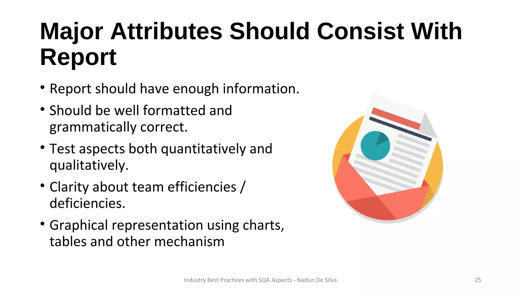 Major Attributes Should Consist With
Report
• Report should have enough information.
• Should be well formatted and
grammatically correct.
• Test aspects both quantitatively and
qualitatively.
• Clarity about team efficiencies /
deficiencies.
• Graphical representation using charts,
tables and other mechanism
Industry Best Practices with SQA Aspects - Nadun De Silva 25
 