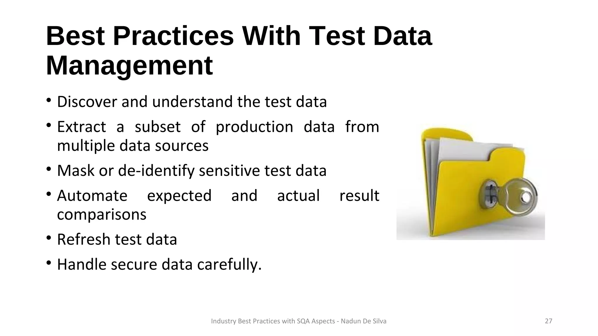 Best Practices With Test Data
Management
• Discover and understand the test data
• Extract a subset of production data from
multiple data sources
• Mask or de-identify sensitive test data
• Automate expected and actual result
comparisons
• Refresh test data
• Handle secure data carefully.
Industry Best Practices with SQA Aspects - Nadun De Silva 27
 
