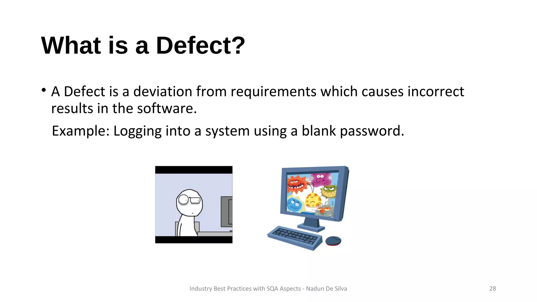 What is a Defect?
• A Defect is a deviation from requirements which causes incorrect
results in the software.
Example: Logging into a system using a blank password.
Industry Best Practices with SQA Aspects - Nadun De Silva 28
 