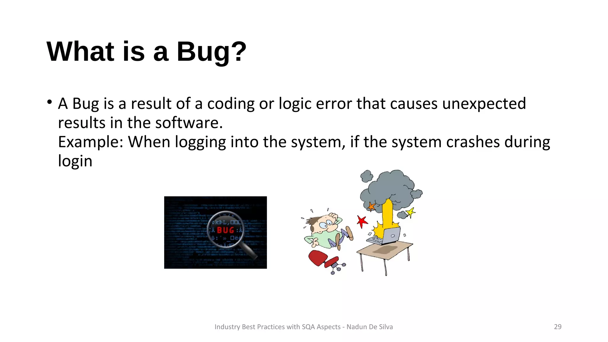 What is a Bug?
• A Bug is a result of a coding or logic error that causes unexpected
results in the software.
Example: When logging into the system, if the system crashes during
login
Industry Best Practices with SQA Aspects - Nadun De Silva 29
 
